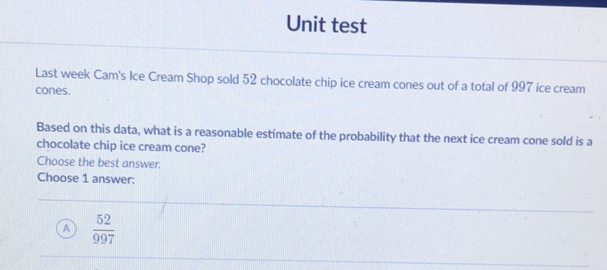 Unit test
Last week Cam's Ice Cream Shop sold 52 chocolate chip ice cream cones out of a total of 997 ice cream cones.

Based on this data, what is a reasonable estimate of the probability that the next ice cream cone sold is a chocolate chip ice cream cone?
Choose the best answer.
Choose 1 answer:
(A) \( \frac{52}{997} \)