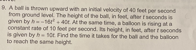 9. A ball is thrown upward with an initial velocity of 40 feet per second from ground level. The height of the ball, in feet, after \( t \) seconds is given by \( h=-16 t^{2}+40 t \). At the same time, a balloon is rising at a constant rate of 10 feet per second. Its height, in feet, after \( t \) seconds is given by \( h=10 t \). Find the time it takes for the ball and the balloon to reach the same height.