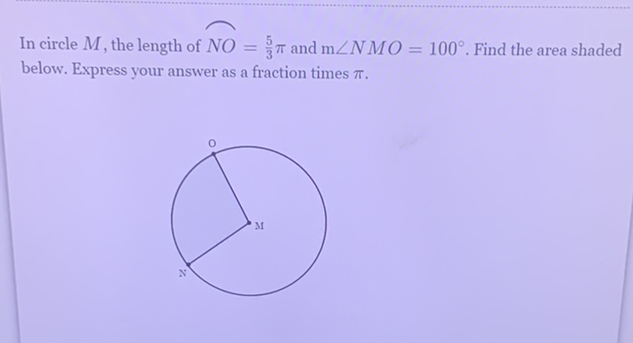 In circle \( M \), the length of \( N O=\frac{5}{3} \pi \) and \( \mathrm{m} \angle N M O=100^{\circ} \). Find the area shaded below. Express your answer as a fraction times \( \pi \).
