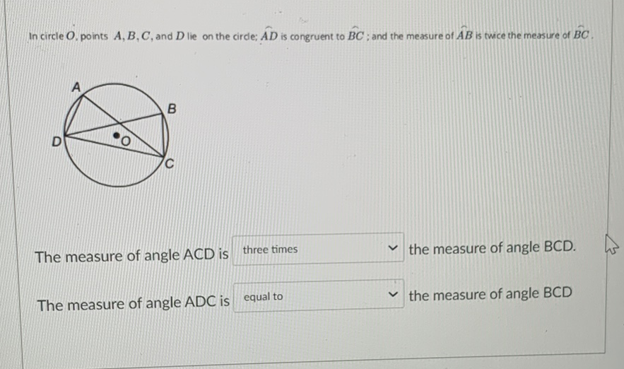 In circle \( O \), points \( A, B, C \), and \( D \) lie on the circle; \( \widehat{A D} \) is congruent to \( \widehat{B C} \); and the measure of \( \hat{A B} \) is twice the measure of \( \widehat{B C} \).
The measure of angle ACD is three times
the measure of angle \( B C D \).
The measure of angle \( A D C \) is equal to
the measure of angle \( B C D \)