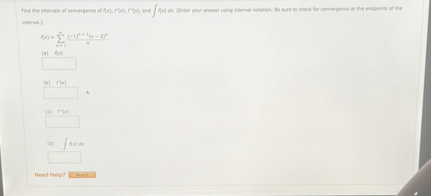 Find the intervals of convergence of \( f(x), f^{\prime \prime}(x), f^{\prime \prime}(x) \), and \( \int f(x) d x \). (Enter your answer using interval notation. Be sure to check for convergence at the endpoints of the interval.)
\[
f(x)=\sum_{n=1}^{\infty} \frac{(-1)^{n+1}(x-2)^{n}}{n}
\]
(a) \( f(x) \)
(b) \( f^{\prime}(x) \)
(c) \( f^{\prime \prime}(x) \)
(d) \( \int f(x) d x \)
Need Help?