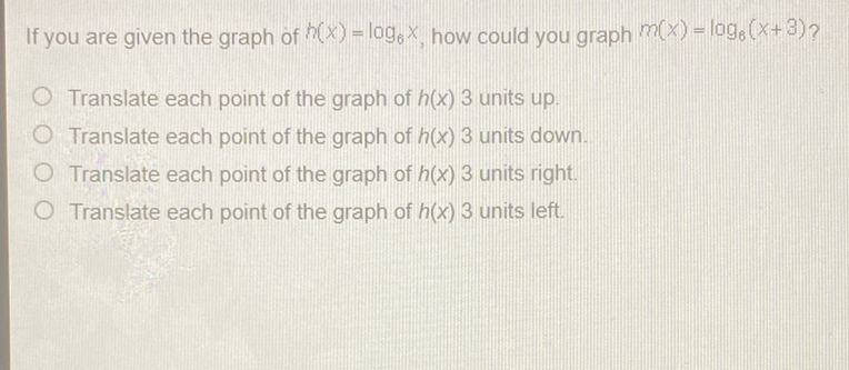 If you are given the graph of \( h(x)=\log _{6} x \), how could you graph \( m(x)=\log _{6}(x+3) ? \)
Translate each point of the graph of \( h(x) 3 \) units up.
Translate each point of the graph of \( h(x) 3 \) units down.
Translate each point of the graph of \( h(x) 3 \) units right.
Translate each point of the graph of \( h(x) 3 \) units left.