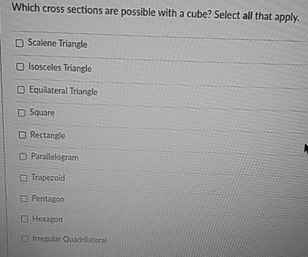 Which cross sections are possible with a cube? Select all that apply.
Scalene Triangle
Isosceles Triangle
Equilateral Triangle
Square
Rectangle
Parallelogram
Trapezoid
Pentagon
Hexagon
Irregular Quadriataral