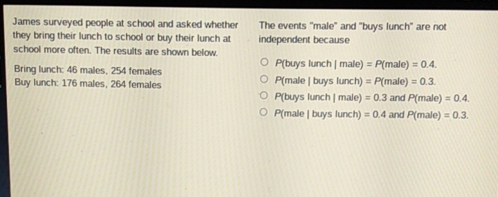 James surveyed people at school and asked whether \( \quad \) The events "male" and "buys lunch" are not they bring their lunch to school or buy their lunch at independent because school more often. The results are shown below.
Bring lunch: 46 males, 254 females
\( P( \) buys lunch \( \mid \) male \( )=P( \) male \( )=0.4 \).
Buy lunch: 176 males, 264 females
\( P( \) male \( \mid \) buys lunch \( )=P( \) male \( )=0.3 \).
\( P( \) buys lunch \( \mid \) male \( )=0.3 \) and \( P( \) male \( )=0.4 \).
\( P( \) male \( \mid \) buys lunch \( )=0.4 \) and \( P( \) male \( )=0.3 \).