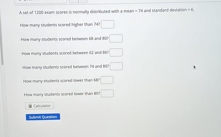 A set of 1200 exam scores is normally distributed with a mean \( =74 \) and standard deviation \( =6 \).
How many students scored higher than 74 ?
How many students scored between 68 and 80 ?
How many students scored between 62 and \( 86 ? \)
How many students scored between 74 and 80 ?
How many students scored lower than 68?
How many students scored lower than 80 ?
Calculator
Submit Question