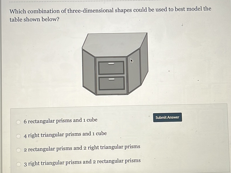 Which combination of three-dimensional shapes could be used to best model the table shown below?
6 rectangular prisms and 1 cube
Submit Answer
4 right triangular prisms and 1 cube
2 rectangular prisms and 2 right triangular prisms
3 right triangular prisms and 2 rectangular prisms