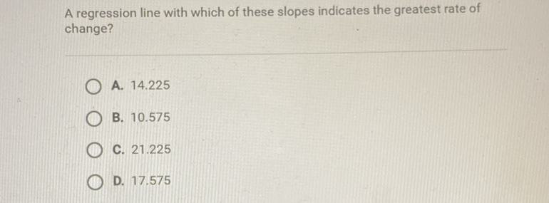 A regression line with which of these slopes indicates the greatest rate of change?
A. \( 14.225 \)
B. \( 10.575 \)
C. \( 21.225 \)
D. \( 17.575 \)