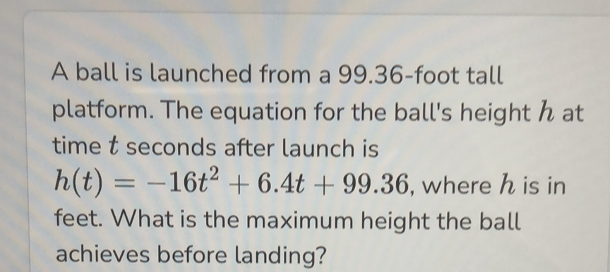 A ball is launched from a 99.36-foot tall platform. The equation for the ball's height \( h \) at time \( t \) seconds after launch is \( h(t)=-16 t^{2}+6.4 t+99.36 \), where \( h \) is in feet. What is the maximum height the ball achieves before landing?