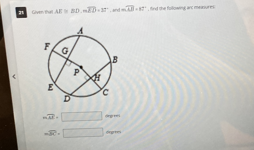 21 Given that \( A E \cong B D, m \overparen{E D}=37^{\circ} \), and \( m \overparen{A B}=87^{\circ} \), find the following arc measures:
\[
m \overparen{A E}=
\]
degrees
\( m \overparen{B C}= \)
degrees