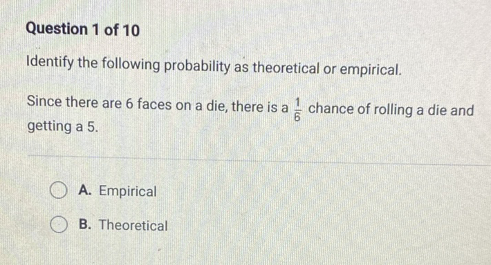 Question 1 of 10
Identify the following probability as theoretical or empirical.
Since there are 6 faces on a die, there is a \( \frac{1}{6} \) chance of rolling a die and getting a \( 5 . \)
A. Empirical
B. Theoretical