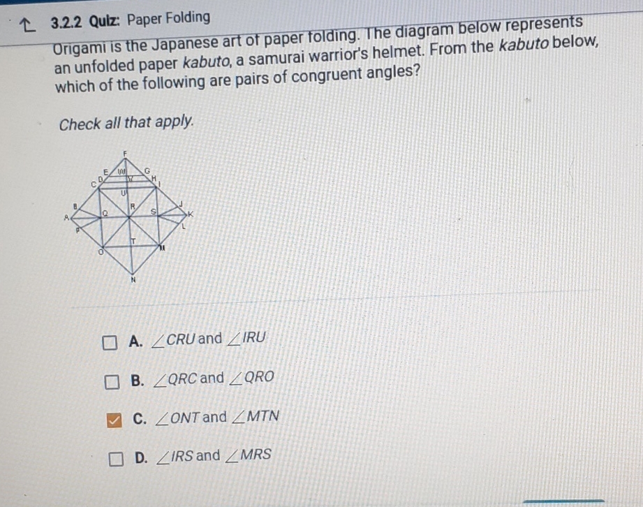 ↑ 3.2.2 Qulz: Paper Folding
Origami is the Japanese art of paper tolding. The diagram below represents an unfolded paper kabuto, a samurai warrior's helmet. From the kabuto below, which of the following are pairs of congruent angles?
Check all that apply.
A. \( \angle C R U \) and \( \angle I R U \)
B. \( \angle Q R C \) and \( \angle Q R O \)
C. \( \angle O N T \) and \( \angle M T N \)
D. \( \angle I R S \) and \( \angle M R S \)