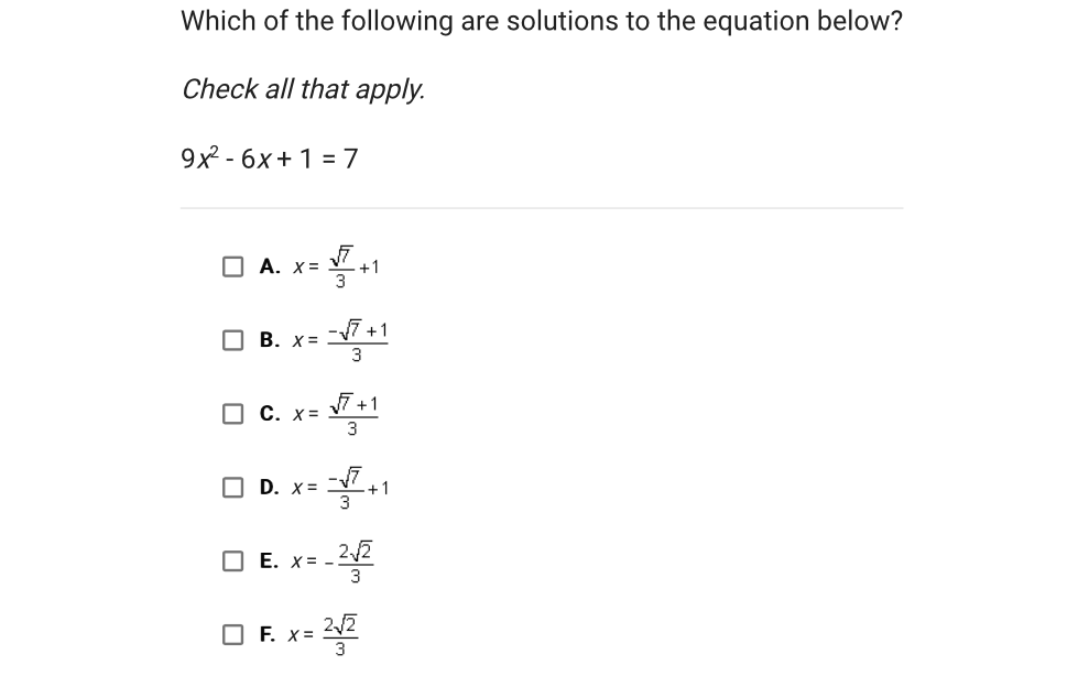 Which of the following are solutions to the equation below?
Check all that apply.
\[
9 x^{2}-6 x+1=7
\]
A. \( x=\frac{\sqrt{7}}{3}+1 \)
B. \( x=\frac{-\sqrt{7}+1}{3} \)
C. \( x=\frac{\sqrt{7}+1}{3} \)
D. \( x=\frac{-\sqrt{7}}{3}+1 \)
E. \( x=-\frac{2 \sqrt{2}}{3} \)
F. \( x=\frac{2 \sqrt{2}}{3} \)