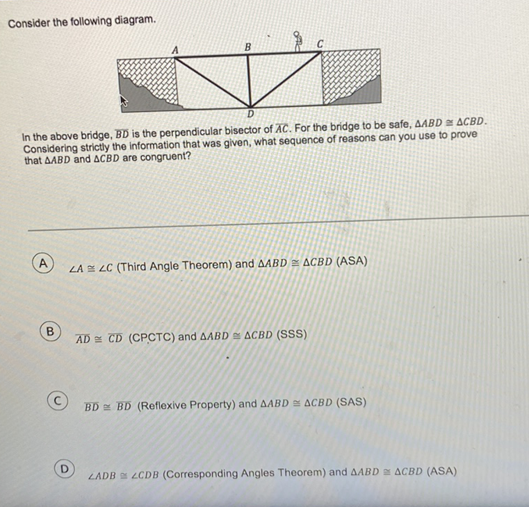 Consider the following diagram.
In the above bridge, \( \overline{\mathrm{BD}} \) is the perpendicular bisector of \( \overline{A C} \). For the bridge to be safe, \( \triangle A B D \cong \triangle C B D \). Considering strictly the information that was given, what sequence of reasons can you use to prove that \( \triangle A B D \) and \( \triangle C B D \) are congruent?
(A) \( \angle A \cong \angle C \) (Third Angle Theorem) and \( \triangle A B D \cong \triangle C B D \) (ASA)
(B) \( \overline{A D} \cong \overline{C D}(C P C T C) \) and \( \triangle A B D \cong \triangle C B D \) (SSS)
(C) \( \overline{B D} \cong \overline{B D} \) (Reflexive Property) and \( \triangle A B D \cong \triangle C B D \) (SAS)
(D) \( \angle A D B \cong \angle C D B \) (Corresponding Angles Theorem) and \( \triangle A B D \cong \triangle C B D \) (ASA)