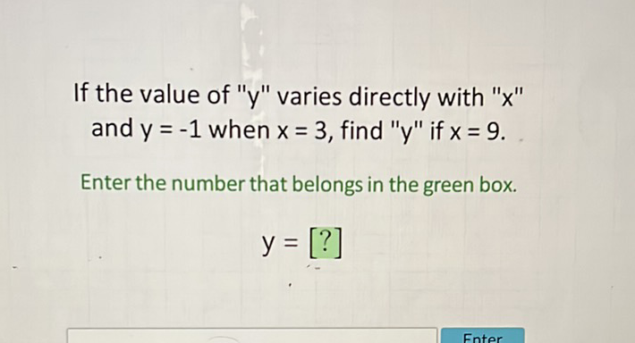 If the value of " \( y \) " varies directly with " \( x \) " and \( y=-1 \) when \( x=3 \), find " \( y " \) if \( x=9 \).
Enter the number that belongs in the green box.
\[
y=[?]
\]