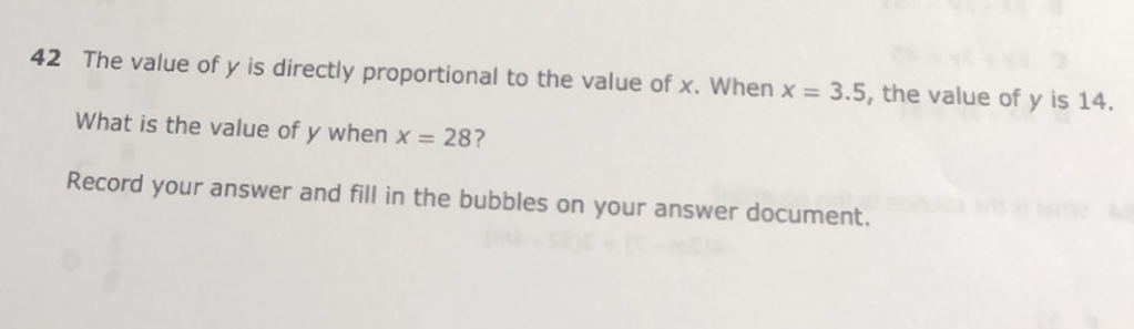 42 The value of \( y \) is directly proportional to the value of \( x \). When \( x=3.5 \), the value of \( y \) is 14 . What is the value of \( y \) when \( x=28 ? \)
Record your answer and fill in the bubbles on your answer document.