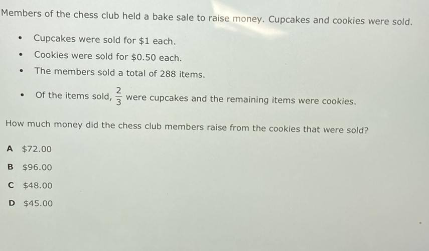 Members of the chess club held a bake sale to raise money. Cupcakes and cookies were sold.
- Cupcakes were sold for \( \$ 1 \) each.
- Cookies were sold for \( \$ 0.50 \) each.
- The members sold a total of 288 items.
- Of the items sold, \( \frac{2}{3} \) were cupcakes and the remaining items were cookies.
How much money did the chess club members raise from the cookies that were sold?
A \( \$ 72.00 \)
B \( \$ 96.00 \)
C \( \$ 48.00 \)
D \( \$ 45.00 \)