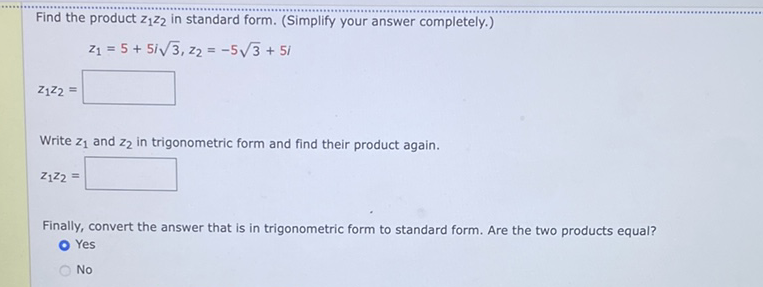 Find the product \( z_{1} z_{2} \) in standard form. (Simplify your answer completely.)
\[
z_{1}=5+5 i \sqrt{3}, z_{2}=-5 \sqrt{3}+5 i
\]
\[
z_{1} z_{2}=
\]
Write \( z_{1} \) and \( z_{2} \) in trigonometric form and find their product again.
\[
z_{1} z_{2}=
\]
Finally, convert the answer that is in trigonometric form to standard form. Are the two products equal?
- Yes
No