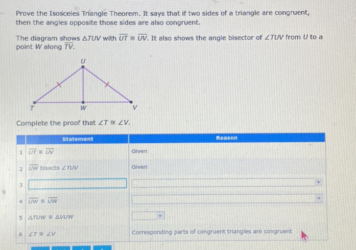 Prove the Isosceles Triangle Theorem. It says that if two sides of a triangle are congruent, then the angles opposite those sides are also congruent.
The diagram shows \( \triangle T U V \) with \( \overline{U T} \cong \overline{U V} \). It also shows the angle bisector of \( \angle T U V \) from \( U \) to a point \( W \) along \( \overline{T V} \).
Complete the proof that \( \angle T \cong \angle V \).
\( 4 \overline{U W} \approx \overline{U W} \)
5 STUW \( =\triangle V U W \)
\( 6 \angle T \approx \angle V \)
corresponding parts of congruent triangles are congruent