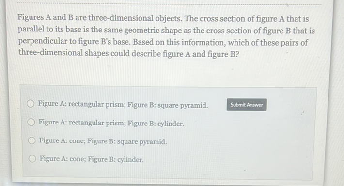 Figures A and B are three-dimensional objects. The cross section of figure A that is parallel to its base is the same geometric shape as the cross section of figure B that is perpendicular to figure B's base. Based on this information, which of these pairs of three-dimensional shapes could describe figure A and figure B?
Figure A: rectangular prism; Figure B: square pyramid.
Submit Answer
Figure A: rectangular prism; Figure B: cylinder.
Figure A: cone; Figure B: square pyramid.
Figure A: cone; Figure B: cylinder.