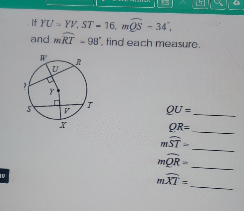 If \( Y U=Y V, S T=16, m \overparen{Q S}=34^{\circ} \), and \( m \overparen{R T}=98^{\circ} \), find each measure.
\( Q U= \)
\( Q R= \)
\( m \overparen{S T}= \)
\( m \overparen{Q R}= \)
\( m \overparen{X T}= \)