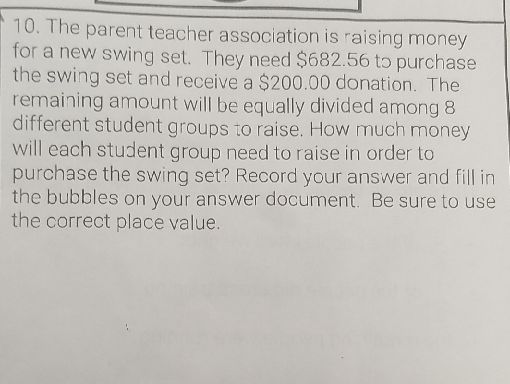 10. The parent teacher association is raising money for a new swing set. They need \( \$ 682.56 \) to purchase the swing set and receive a \( \$ 200.00 \) donation. The remaining amount will be equally divided among 8 different student groups to raise. How much money will each student group need to raise in order to purchase the swing set? Record your answer and fill in the bubbles on your answer document. Be sure to use the correct place value.