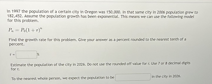 In 1997 the population of a certain city in Oregon was 150,000 . In that same city in 2006 population grew to 182,452 . Assume the population growth has been exponential. This means we can use the following model for this problem.
\[
P_{n}=P_{0}(1+r)^{n}
\]
Find the growth rate for this problem. Give your answer as a percent rounded to the nearest tenth of a percent.
\[
r=
\]
Estimate the population of the city in 2026. Do not use the rounded off value for \( r \). Use 7 or 8 decimal digits for \( r \).
To the nearest whole person, we expect the population to be in the city in 2026 .