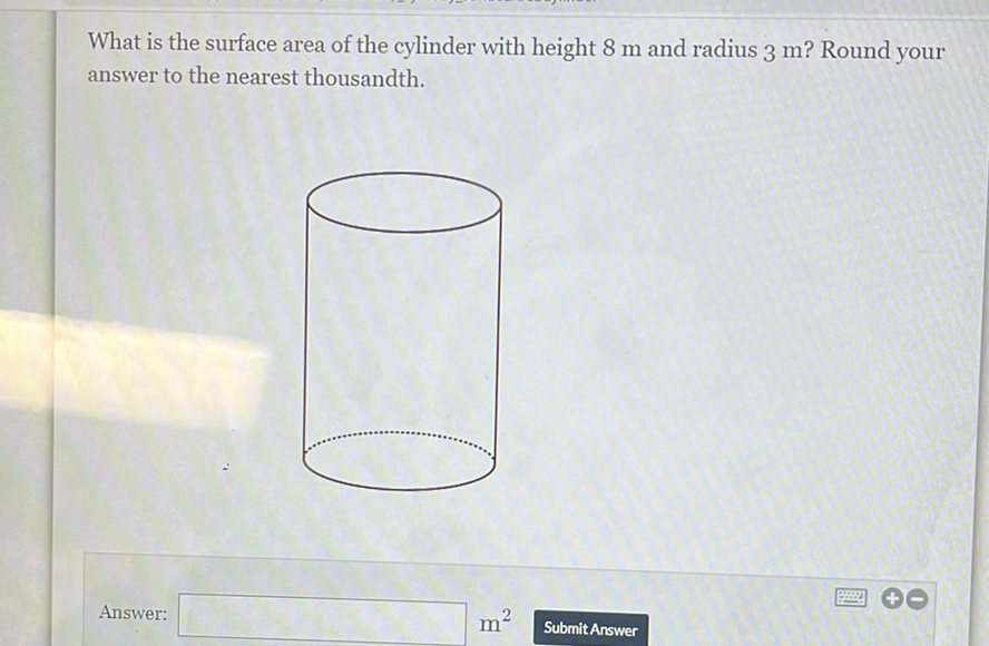 What is the surface area of the cylinder with height \( 8 \mathrm{~m} \) and radius \( 3 \mathrm{~m} \) ? Round your answer to the nearest thousandth.
Answer:
\( m^{2} \)
Submit Answer