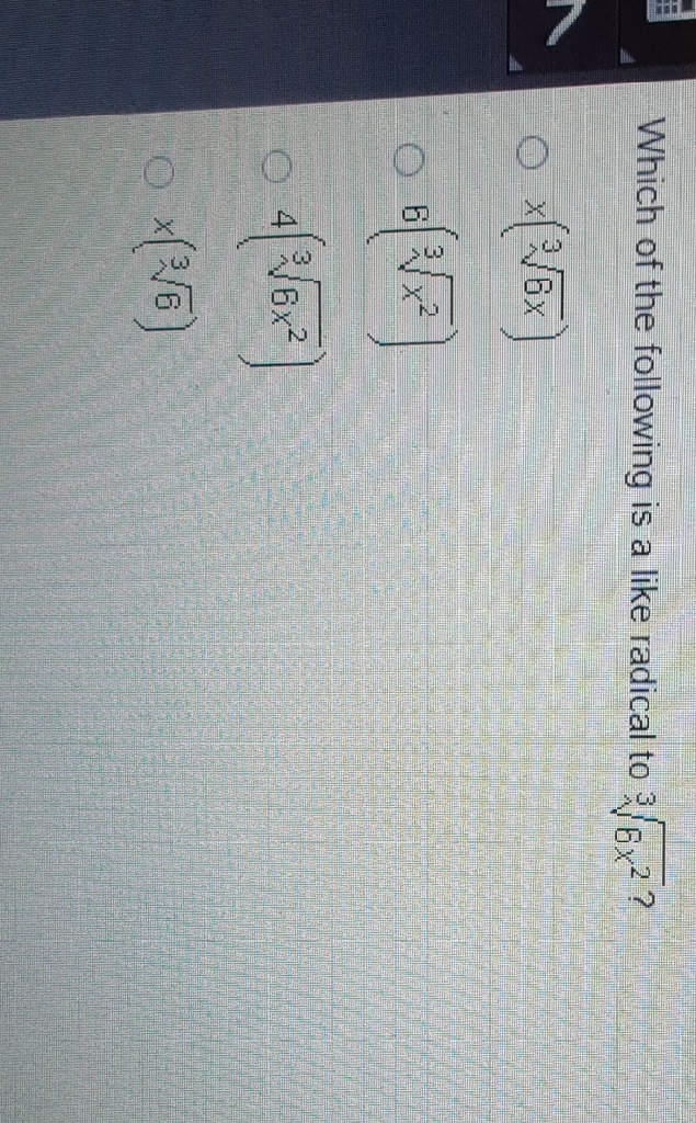 Which of the following is a like radical to \( \sqrt[3]{6 x^{2}} \) ?
\( x(\sqrt[3]{6 x}) \)
\( 6\left(\sqrt[3]{x^{2}}\right) \)
\( 4\left(\sqrt[3]{6 x^{2}}\right) \)
\( x(\sqrt[3]{6}) \)