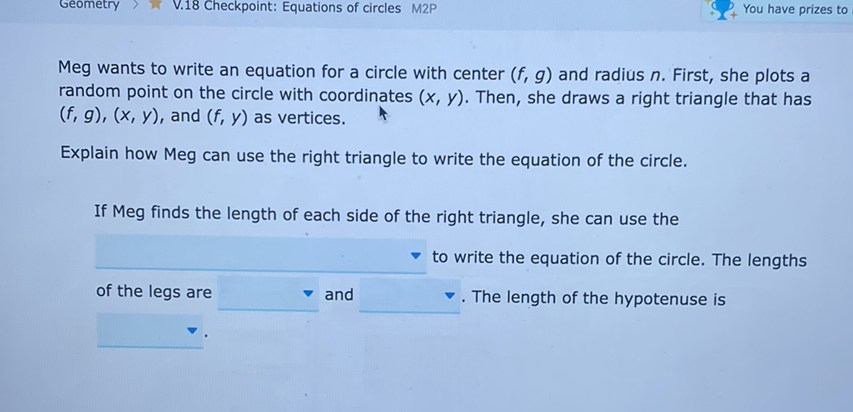 Meg wants to write an equation for a circle with center \( (f, g) \) and radius \( n \). First, she plots a random point on the circle with coordinates \( (x, y) \). Then, she draws a right triangle that has \( (f, g),(x, y) \), and \( (f, y) \) as vertices.
Explain how Meg can use the right triangle to write the equation of the circle.
If Meg finds the length of each side of the right triangle, she can use the
to write the equation of the circle. The lengths of the legs are and \( \nabla \). The length of the hypotenuse is