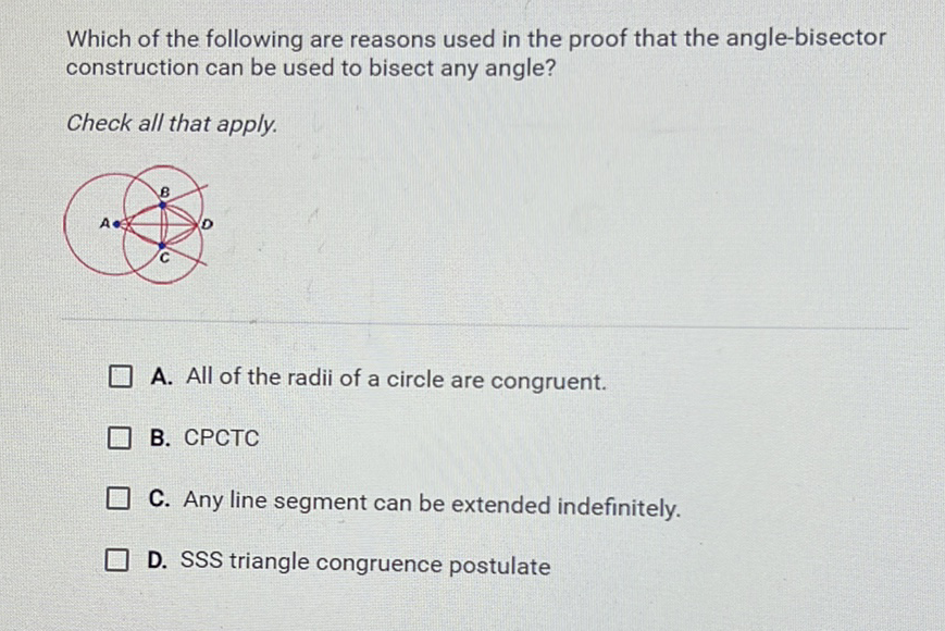 Which of the following are reasons used in the proof that the angle-bisector construction can be used to bisect any angle?
Check all that apply.
A. All of the radii of a circle are congruent.
B. CPCTC
C. Any line segment can be extended indefinitely.
D. SSS triangle congruence postulate