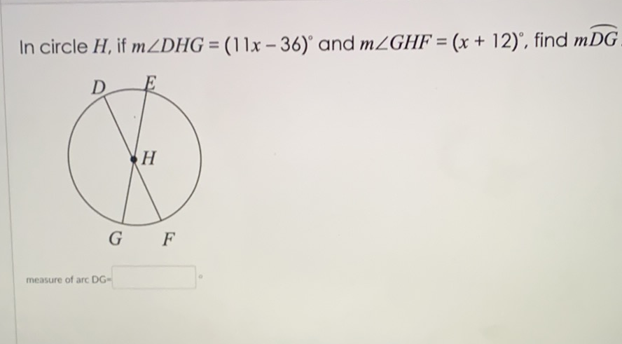 In circle \( H \), if \( m \angle D H G=(11 x-36)^{\circ} \) and \( m \angle G H F=(x+12)^{\circ} \), find \( m \overparen{D G} \)
measure of arc DG=