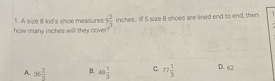 1. A size 8 kid's shoe measures \( 9 \frac{2}{3} \) inches. If 5 size 8 shoes are lined end to end, then how many inches will they cover?
A. \( 36 \frac{2}{3} \)
B. \( 48 \frac{1}{3} \)
C. \( 77 \frac{1}{3} \)
D. 62