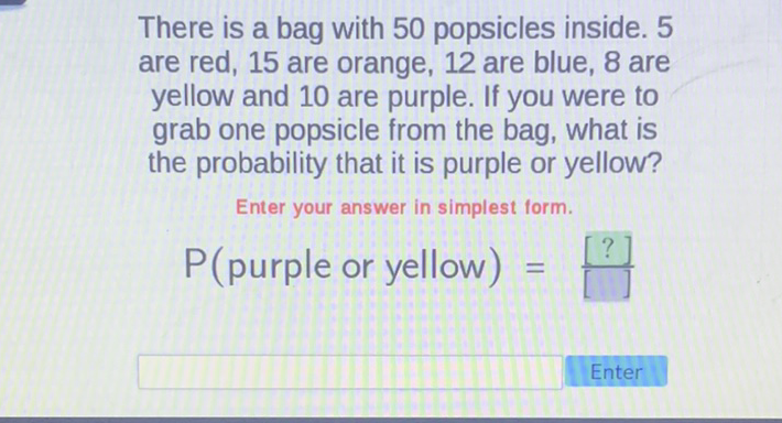 There is a bag with 50 popsicles inside. 5 are red, 15 are orange, 12 are blue, 8 are yellow and 10 are purple. If you were to grab one popsicle from the bag, what is the probability that it is purple or yellow?
Enter your answer in simplest form.
\( P( \) purple or yellow \( )= \)
Enter