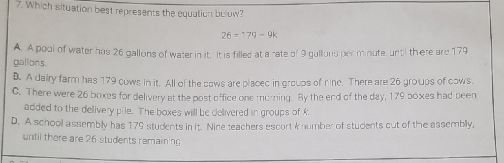 7. Which situation best represents the equation below?
\[
26=179-9 k
\]
A. A pool of water has 26 gallons of water in it. It is filled at a rate of 9 gallons per minute, until there are 179 gallons.

B. A dairy farm has 179 cows in it. All of the cows are placed in groups of nine. There are 26 groups of cows.
C. There were 26 boxes for delivery at the post office one morning. By the end of the day, 179 boxes had been added to the delivery pile. The boxes will be delivered in groups of \( k \).
D. A school assembly has 179 students in it. Nine teachers escort \( k \) number of students out of the assembly, until there are 26 students remaining.