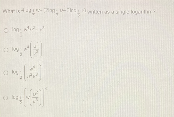 What is \( 4 \log _{\frac{1}{2}} w+\left(2 \log _{\frac{1}{2}} u-3 \log _{\frac{1}{2}} v\right) \) written as a single logarithm?
\( \log _{\frac{1}{2}} w^{4} u^{2}-v^{3} \)
\( \log _{\frac{1}{2}} w^{4}\left(\frac{u^{2}}{v^{3}}\right) \)
\( \log _{\frac{1}{2}}\left(\frac{w^{4}}{u^{2} v^{3}}\right) \)
\( \log _{\frac{1}{2}}\left(w\left(\frac{u^{2}}{v^{3}}\right)\right)^{4} \)