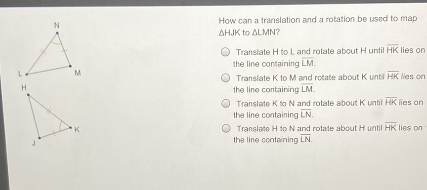 How can a translation and a rotation be used to map \( \triangle \mathrm{HJK} \) to \( \triangle \mathrm{LMN} \) ?

Translate \( \mathrm{H} \) to \( \mathrm{L} \) and rotate about \( \mathrm{H} \) until \( \overline{\mathrm{HK}} \) lies on the line containing \( \overline{L M} \).
Translate \( \mathrm{K} \) to \( \mathrm{M} \) and rotate about \( \mathrm{K} \) until \( \overline{\mathrm{HK}} \) lies on the line containing \( \overline{\mathrm{LM}} \).

Translate \( \mathrm{K} \) to \( \mathrm{N} \) and rotate about \( \mathrm{K} \) until \( \overline{\mathrm{HK}} \) lies on the line containing \( \overline{L N} \).

Translate \( \mathrm{H} \) to \( \mathrm{N} \) and rotate about \( \mathrm{H} \) until \( \overline{\mathrm{HK}} \) lies on the line containing \( \overline{\mathrm{LN}} \).
