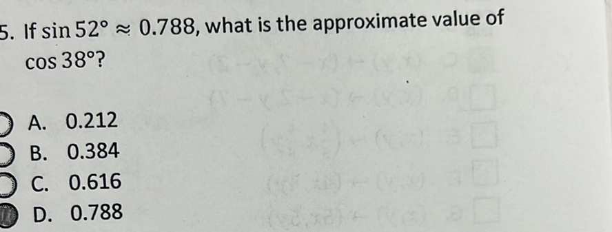 5. If \( \sin 52^{\circ} \approx 0.788 \), what is the approximate value of \( \cos 38^{\circ} \) ?
A. \( 0.212 \)
B. \( 0.384 \)
C. \( 0.616 \)
D. \( 0.788 \)