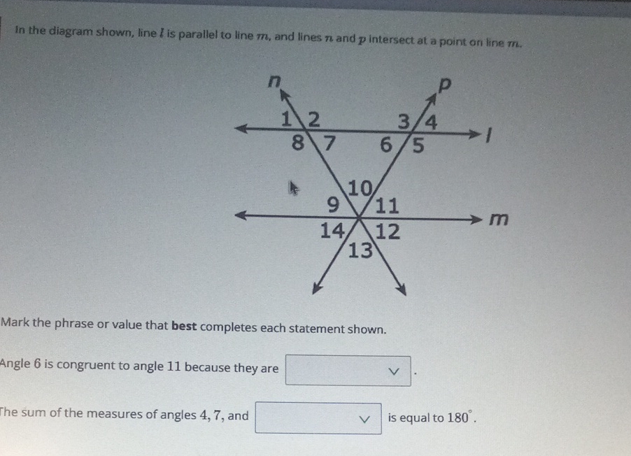 In the diagram shown, line \( b \) is parallel to line \( m \), and lines \( n \) and \( p \) intersect at a point on line \( m \).
Mark the phrase or value that best completes each statement shown.
Angle 6 is congruent to angle 11 because they are
The sum of the measures of angles 4,7 , and is equal to \( 180^{\circ} \).