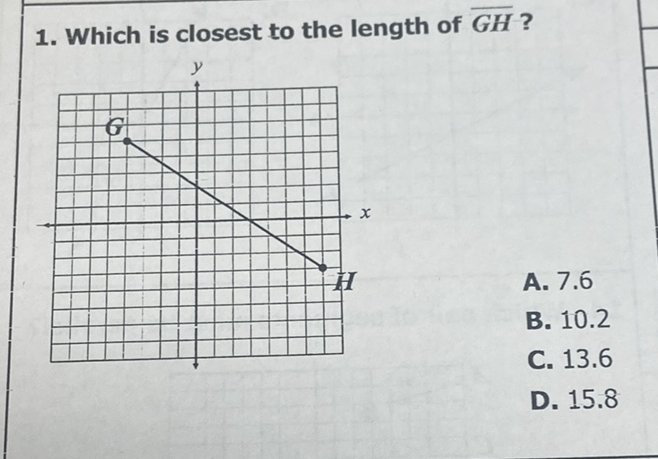 1. Which is closest to the length of \( \overline{G H} \) ?
A. \( 7.6 \)
B. \( 10.2 \)
C. \( 13.6 \)
D. \( 15.8 \)
