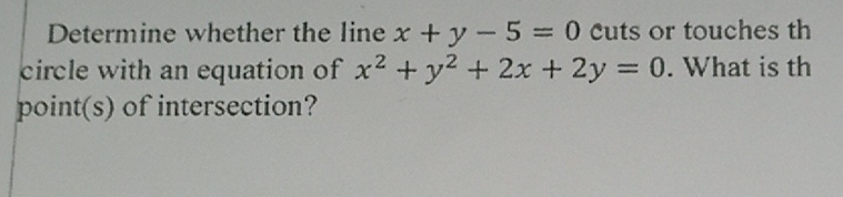 Determine whether the line \( x+y-5=0 \) cuts or touches th circle with an equation of \( x^{2}+y^{2}+2 x+2 y=0 \). What is th point(s) of intersection?