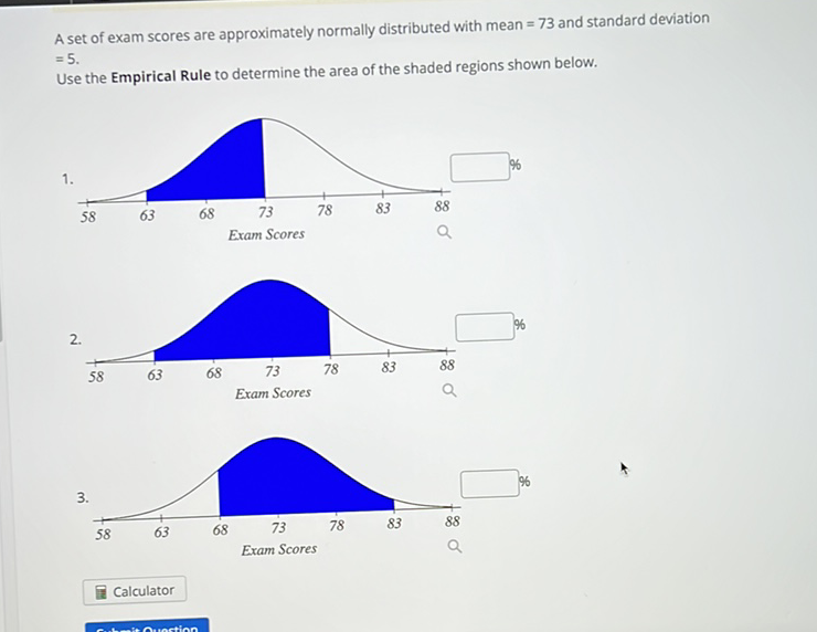 A set of exam scores are approximately normally distributed with mean \( =73 \) and standard deviation \( =5 \).
Use the Empirical Rule to determine the area of the shaded regions shown below.
\( 2 . \)
\( 3 . \)
Calculator