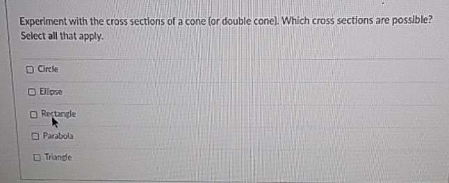 Experiment with the cross sections of a cone (or double cone). Which cross sections are possible? Select all that apply.
Circle
EIIpse
Rectangle
Parabola
Triande