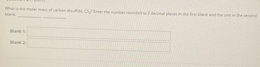 What is the molar mass of carbon disulfide, \( \mathrm{CS}_{2} \) ? Enter the number rounded to 2 decimal places in the first blank and the unit in the second blank.
Blank 1:
Blank 2: