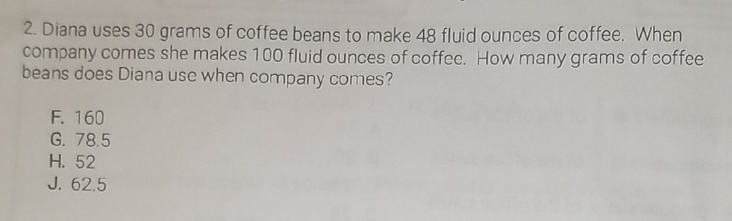 2. Diana uses 30 grams of coffee beans to make 48 fluid ounces of coffee. When company comes she makes 100 fluid ounces of coffee. How many grams of coffee beans does Diana use when company comes?
F. 160
G. \( 78.5 \)
H. 52
J. \( 62.5 \)