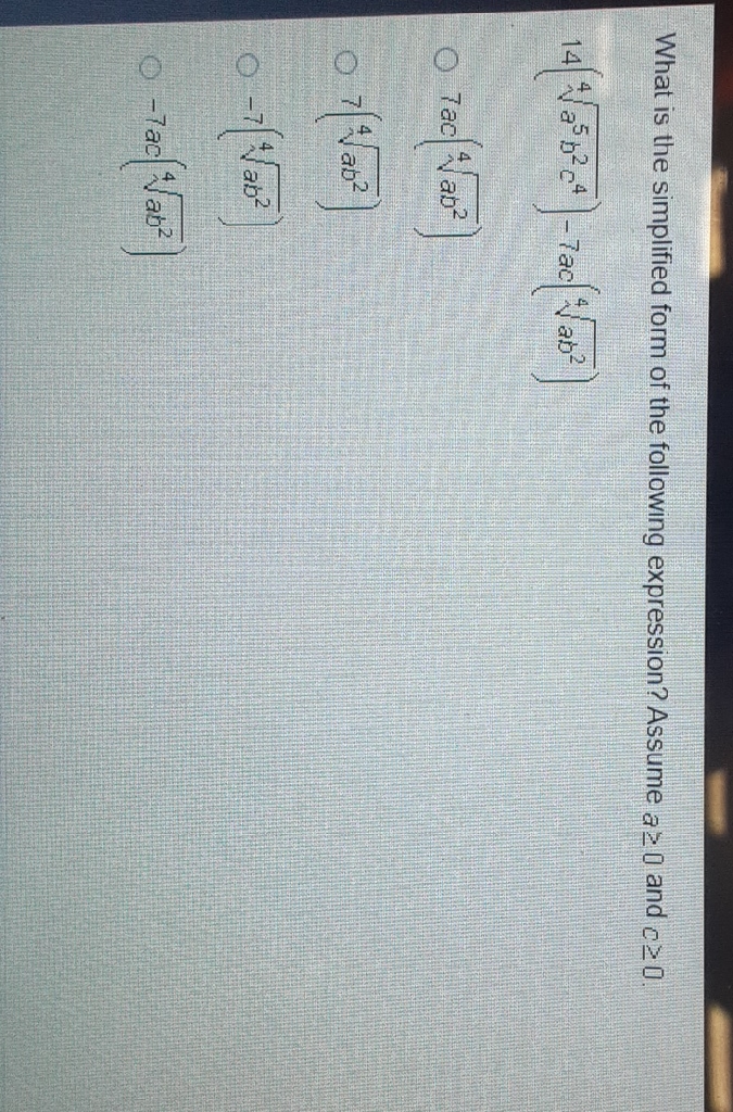 What is the simplified form of the following expression? Assume \( a \geq 0 \) and \( c \geq 0 \).
\( 14\left(\sqrt[4]{a^{5} b^{2} c^{4}}\right)-7 a c\left(\sqrt[4]{a b^{2}}\right) \)
\( 7 a c\left(\sqrt[4]{a b^{2}}\right) \)
\( 7\left(\sqrt[4]{a b^{2}}\right) \)
\( -7\left(\sqrt[4]{a b^{2}}\right) \)
\( -7 a c\left(\sqrt[4]{a b^{2}}\right) \)