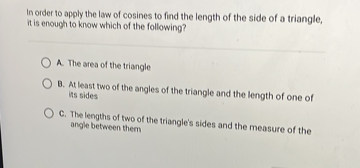 In order to apply the law of cosines to find the length of the side of a triangle, it is enough to know which of the following?
A. The area of the triangle
B. At least two of the angles of the triangle and the length of one of its sides

C. The lengths of two of the triangle's sides and the measure of the angle between them