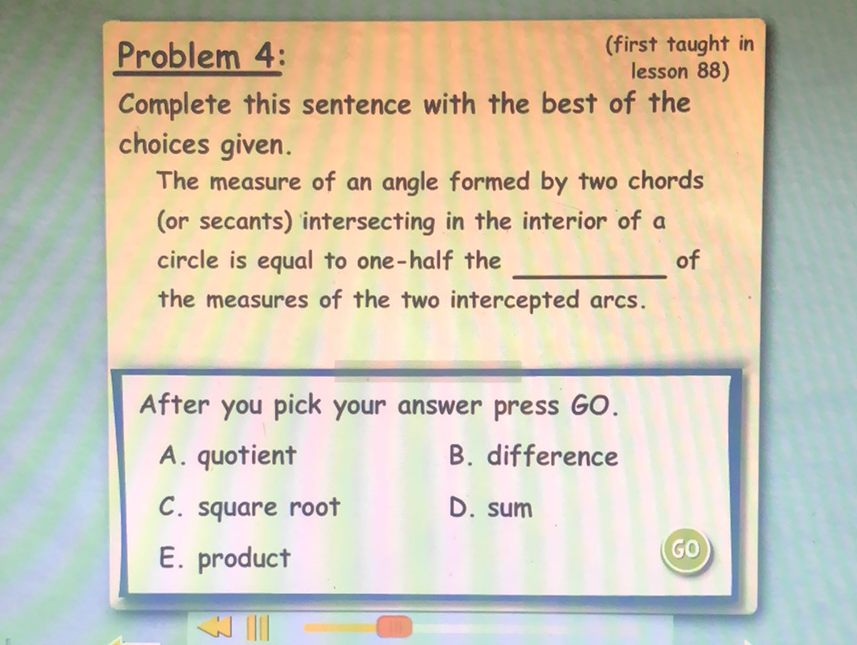 Problem 4:
(first taught in lesson 88)
Complete this sentence with the best of the choices given.

The measure of an angle formed by two chords (or secants) intersecting in the interior of a circle is equal to one-half the of the measures of the two intercepted arcs.
After you pick your answer press GO.
A. quotient
B. difference
C. square root
D. sum
E. product