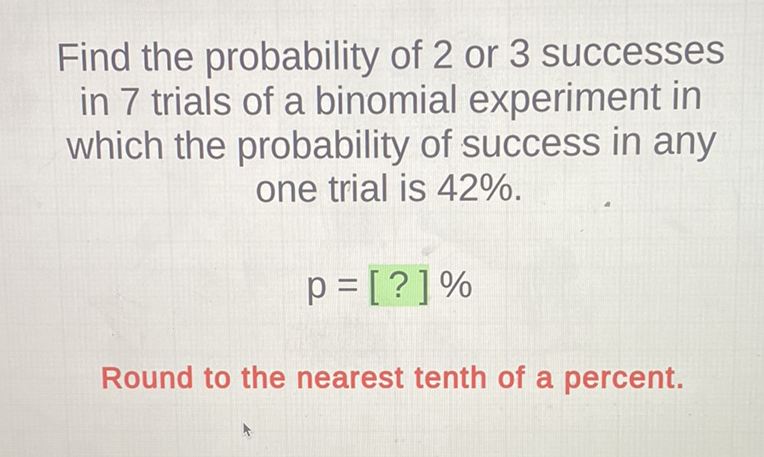 Find the probability of 2 or 3 successes in 7 trials of a binomial experiment in which the probability of success in any one trial is \( 42 \% \).
\[
p=[?] \%
\]
Round to the nearest tenth of a percent.