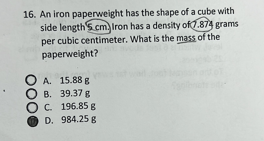 16. An iron paperweight has the shape of a cube with side length \( 5 \mathrm{~cm} \). Iron has a density of7.874 grams per cubic centimeter. What is the mass of the paperweight?
A. \( 15.88 \mathrm{~g} \)
B. \( 39.37 \mathrm{~g} \)
C. \( 196.85 \mathrm{~g} \)
D. \( 984.25 \mathrm{~g} \)