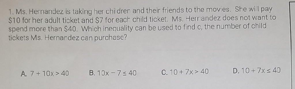 1. Ms. Hernandez is taking her children and their friends to the movies. She will pay \( \$ 10 \) for her adult ticket and \( \$ 7 \) for each child ticket. Ms. Hernandez does not want to spend more than \( \$ 40 \). Which inequality can be used to find \( c \), the number of child tickets Ms. Hernandez can purchase?
A. \( 7+10 x>40 \)
B. \( 10 x-7 \leq 40 \)
C. \( 10+7 x>40 \)
D. \( 10+7 x \leq 40 \)